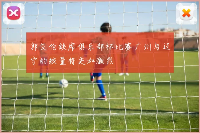 郭艾伦缺席俱乐部杯比赛广州与辽宁的较量将更加激烈