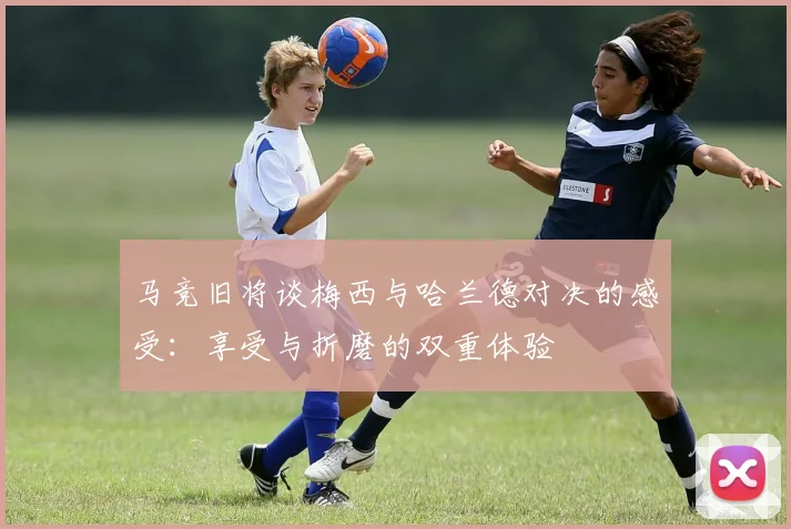 马竞旧将谈梅西与哈兰德对决的感受：享受与折磨的双重体验