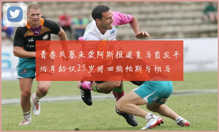 青春风暴来袭阿斯报道皇马首发平均年龄仅25岁将回购帕斯与切马
