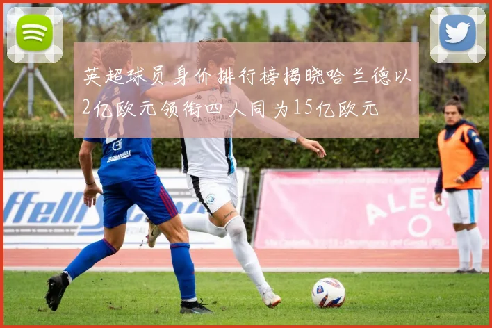 英超球员身价排行榜揭晓哈兰德以2亿欧元领衔四人同为15亿欧元