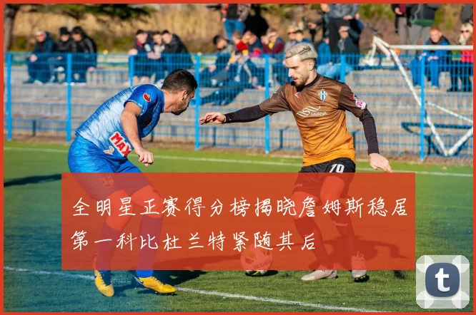 全明星正赛得分榜揭晓詹姆斯稳居第一科比杜兰特紧随其后