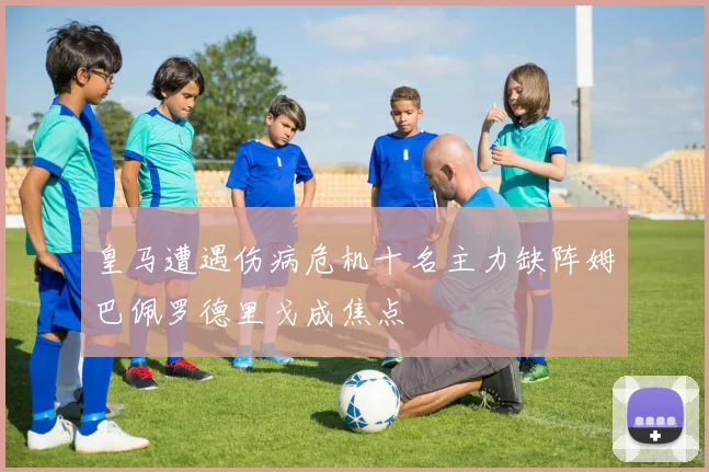 皇马遭遇伤病危机十名主力缺阵姆巴佩罗德里戈成焦点