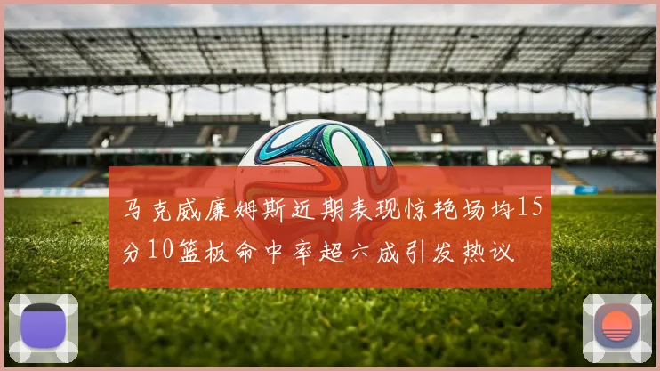 马克威廉姆斯近期表现惊艳场均15分10篮板命中率超六成引发热议