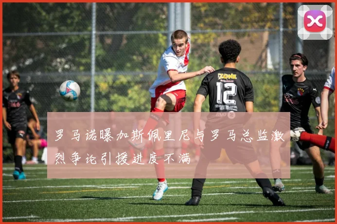 罗马诺曝加斯佩里尼与罗马总监激烈争论引援进度不满