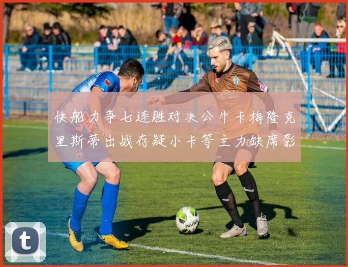 快船力争七连胜对决公牛卡梅隆克里斯蒂出战存疑小卡等主力缺席影响比赛走势
