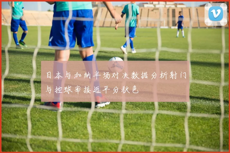 日本与加纳半场对决数据分析射门与控球率接近平分秋色