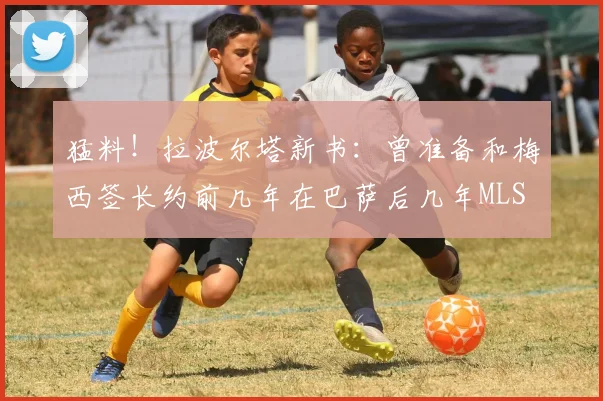 猛料！拉波尔塔新书：曾准备和梅西签长约前几年在巴萨后几年MLS