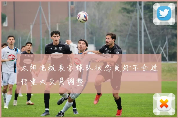 太阳老板表示球队状态良好不会进行重大交易调整