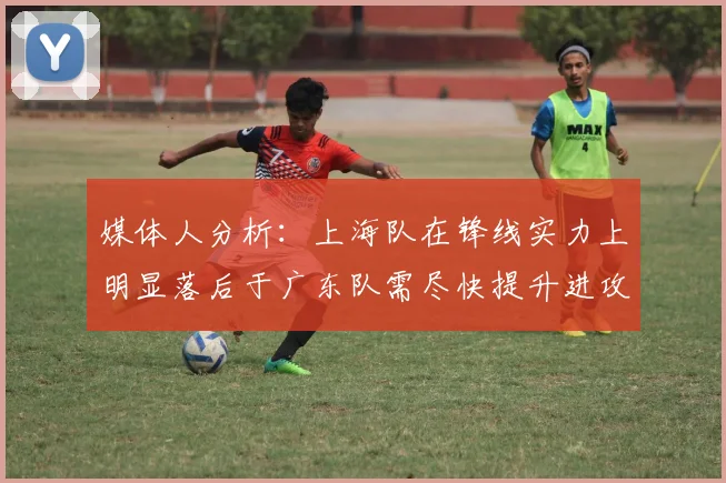 媒体人分析：上海队在锋线实力上明显落后于广东队需尽快提升进攻火力