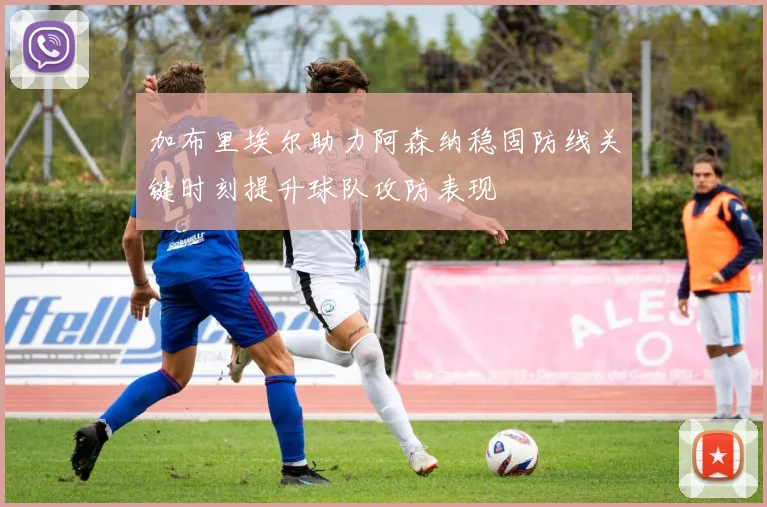 加布里埃尔助力阿森纳稳固防线关键时刻提升球队攻防表现