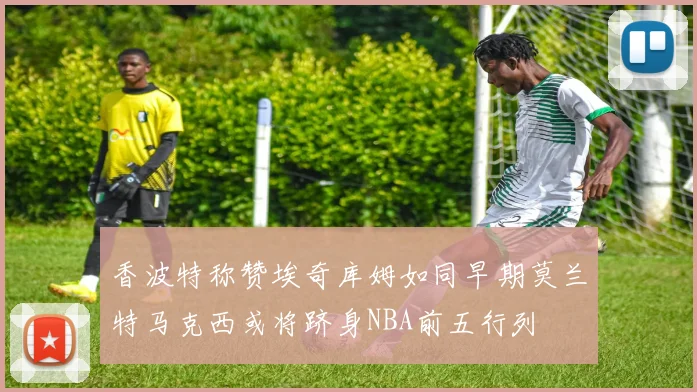 香波特称赞埃奇库姆如同早期莫兰特马克西或将跻身NBA前五行列