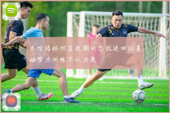杰伦格林坦言近期状态低迷回归基础努力训练不以为意