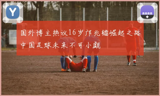 国外博主热议16岁邝兆镭崛起之路中国足球未来不可小觑