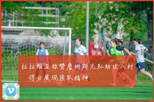 拉拉维亚称赞詹姆斯无私助攻八村塁得分展现团队精神