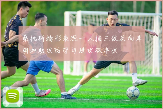 桑托斯精彩表现一人挡三敌反向库明加助攻防守与进攻双丰收