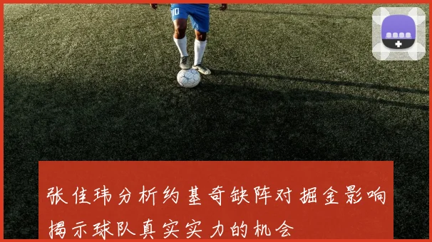 张佳玮分析约基奇缺阵对掘金影响揭示球队真实实力的机会