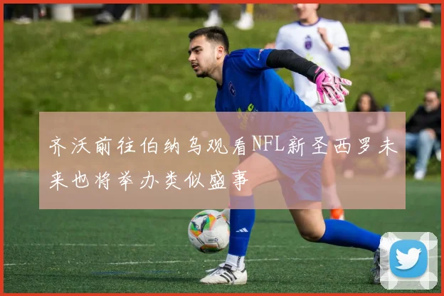 齐沃前往伯纳乌观看NFL新圣西罗未来也将举办类似盛事