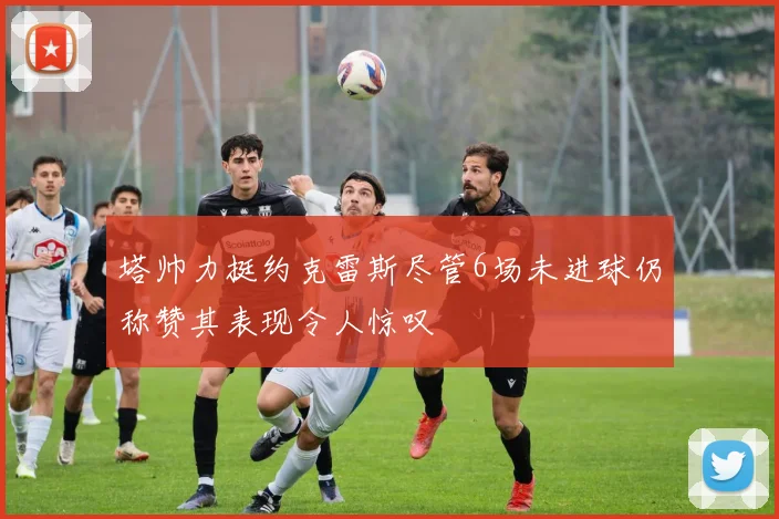 塔帅力挺约克雷斯尽管6场未进球仍称赞其表现令人惊叹