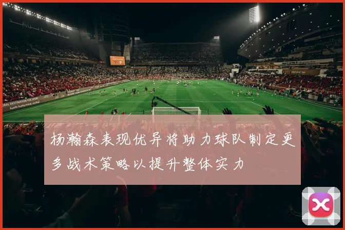 杨瀚森表现优异将助力球队制定更多战术策略以提升整体实力