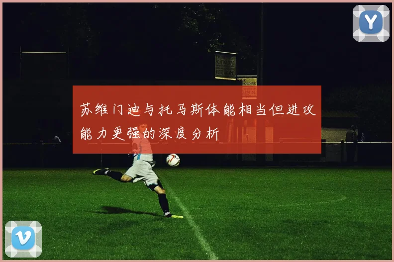苏维门迪与托马斯体能相当但进攻能力更强的深度分析